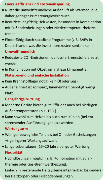 Energieeffizienz und Kosteneinsparung Nutzt die umweltfreundliche Außenluft als Wärmequelle,  daher geringer Primärenergieverbrauch. Reduziert langfristig Heizkosten, besonders in Kombination  mit Fußbodenheizungen oder Niedertemperaturheizsys- temen. Förderfähig durch staatliche Programme (z.B. BAFA in  Deutschland), was die Investitionskosten senken kann. Umweltfreundlich Reduzierte CO₂-Emissionen, da fossile Brennstoffe ersetzt  werden. In Kombination mit Ökostrom nahezu klimaneutral. Platzsparend und einfache Installation Kein Brennstofflager nötig (kein Öl oder Gas). Außeneinheit ist kompakt, Inneneinheit benötigt wenig  Platz. Ganzjährige Nutzung Moderne Geräte bieten gute Effizienz auch bei niedrigen  Außentemperaturen (bis -15°C). Kann sowohl zum Heizen als auch zum Kühlen (bei ent- sprechender Ausführung) genutzt werden. Wartungsarm Weniger bewegliche Teile als bei Öl- oder Gasheizungen → geringerer Wartungsaufwand. Lange Lebensdauer (15–20 Jahre bei guter Wartung). Flexibilität Hybridlösungen möglich (z. B. Kombination mit Solar- thermie oder Gas-Brennwertheizung). Einfach in bestehende Heizsysteme integrierbar, besonders  bei Heizkörper- oder Fußbodenheizungen.